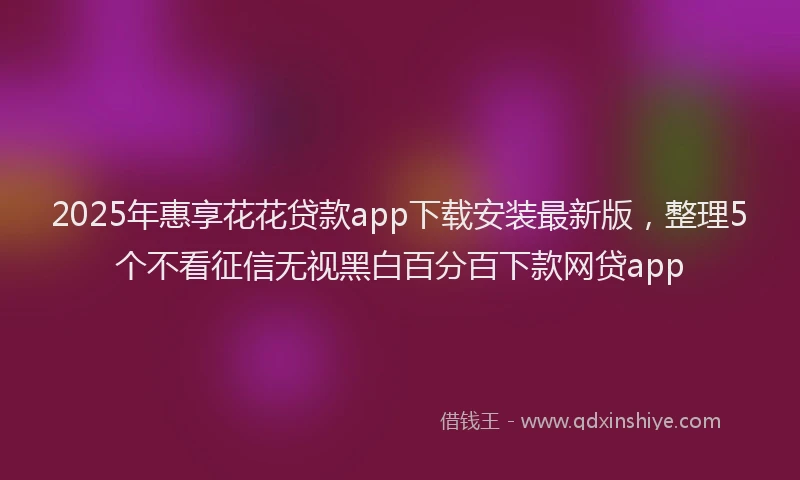 2025年惠享花花贷款app下载安装最新版，整理5个不看征信无视黑白百分百下款网贷app