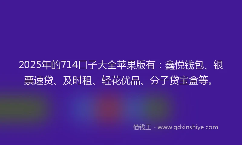 2025年的714口子大全苹果版有：鑫悦钱包、银票速贷、及时租、轻花优品、分子贷宝盒等。