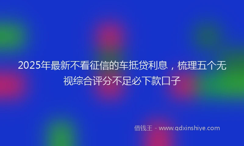 2025年最新不看征信的车抵贷利息，梳理五个无视综合评分不足必下款口子