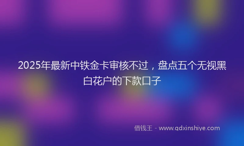 2025年最新中铁金卡审核不过，盘点五个无视黑白花户的下款口子