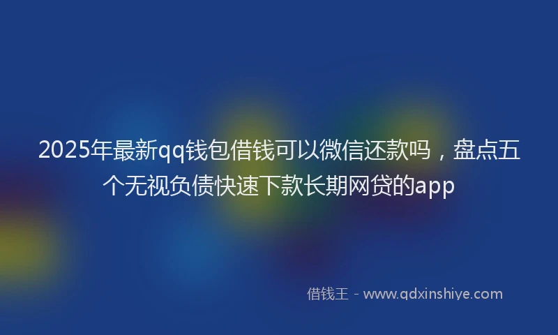 2025年最新qq钱包借钱可以微信还款吗，盘点五个无视负债快速下款长期网贷的app