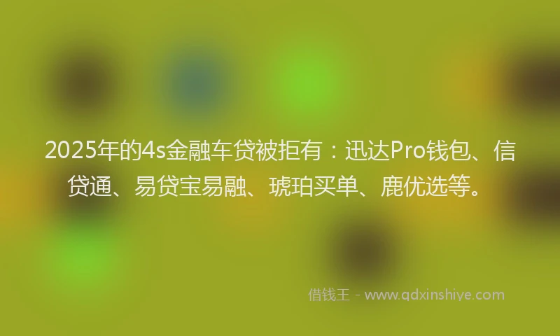 2025年的4s金融车贷被拒有：迅达Pro钱包、信贷通、易贷宝易融、琥珀买单、鹿优选等。