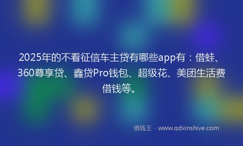 2025年的不看征信车主贷有哪些app有：借蛙、360尊享贷、鑫贷Pro钱包、超级花、美团生活费借钱等。