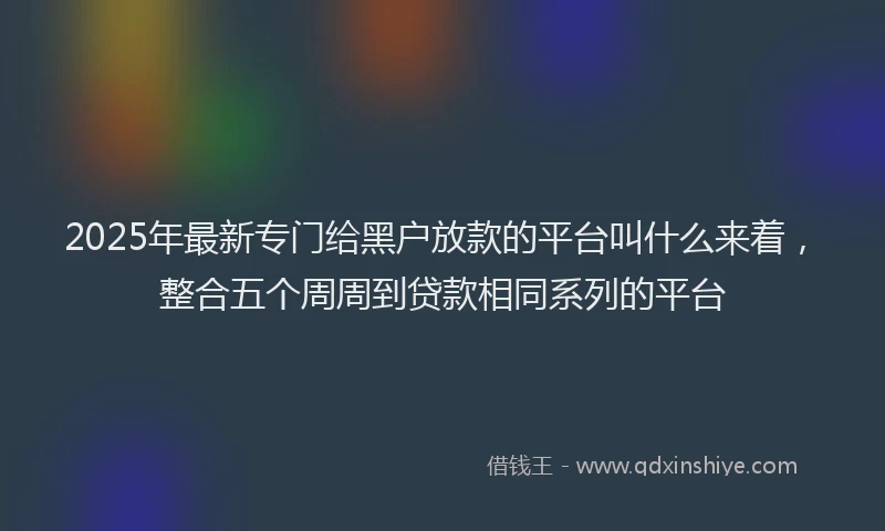 2025年最新专门给黑户放款的平台叫什么来着，整合五个周周到贷款相同系列的平台