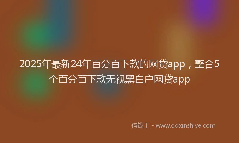 2025年最新24年百分百下款的网贷app，整合5个百分百下款无视黑白户网贷app