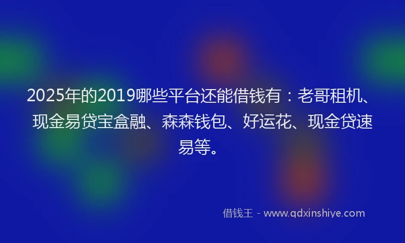 2025年的2019哪些平台还能借钱有：老哥租机、现金易贷宝盒融、森森钱包、好运花、现金贷速易等。