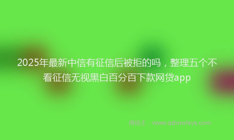 2025年最新中信有征信后被拒的吗，整理五个不看征信无视黑白百分百下款网贷app