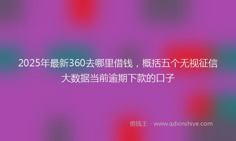 2025年最新360去哪里借钱，概括五个无视征信大数据当前逾期下款的口子