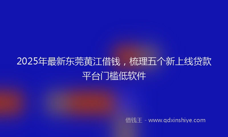 2025年最新东莞黄江借钱，梳理五个新上线贷款平台门槛低软件