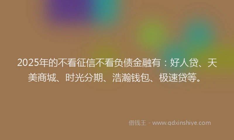 2025年的不看征信不看负债金融有：好人贷、天美商城、时光分期、浩瀚钱包、极速贷等。