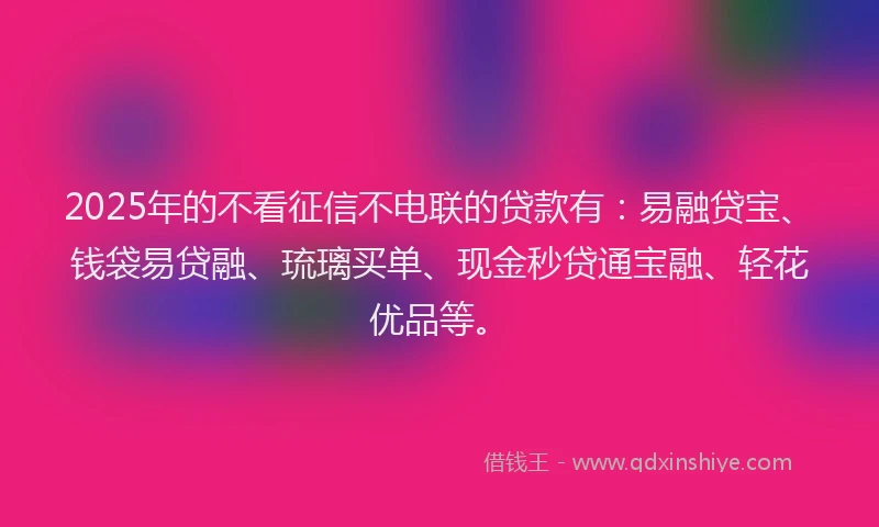 2025年的不看征信不电联的贷款有：易融贷宝、钱袋易贷融、琉璃买单、现金秒贷通宝融、轻花优品等。