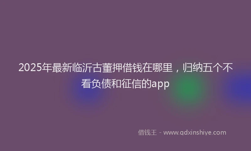 2025年最新临沂古董押借钱在哪里，归纳五个不看负债和征信的app