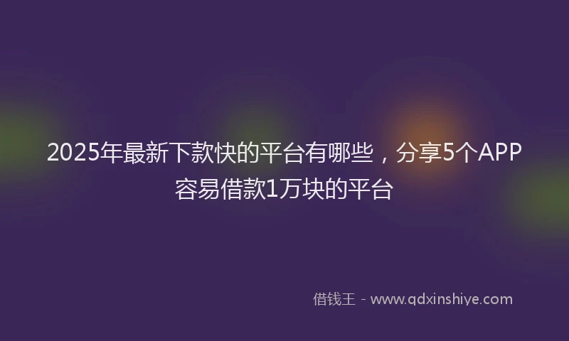 2025年最新下款快的平台有哪些，分享5个APP容易借款1万块的平台