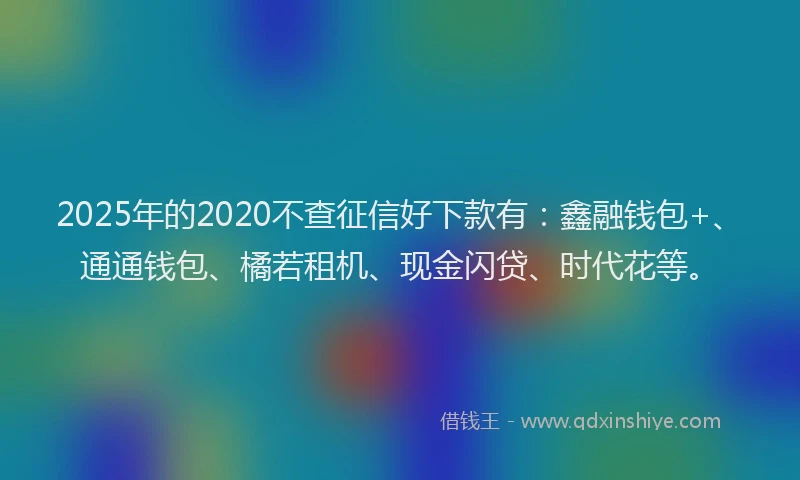 2025年的2020不查征信好下款有：鑫融钱包+、通通钱包、橘若租机、现金闪贷、时代花等。