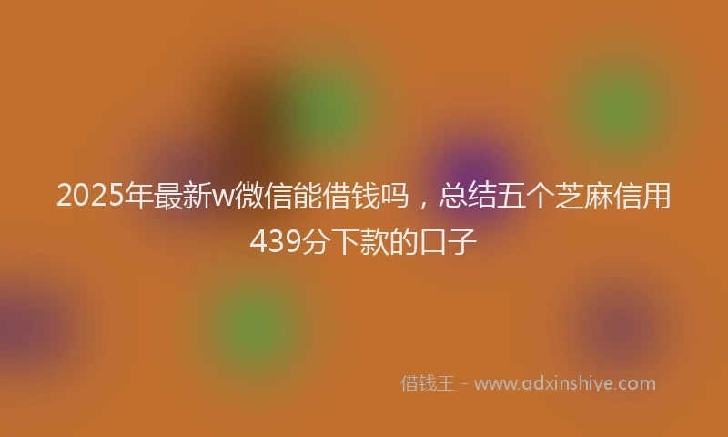 2025年最新w微信能借钱吗，总结五个芝麻信用439分下款的口子