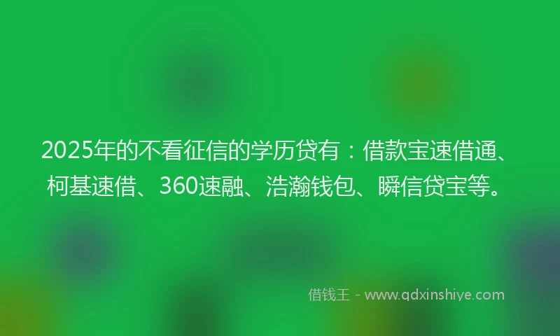 2025年的不看征信的学历贷有：借款宝速借通、柯基速借、360速融、浩瀚钱包、瞬信贷宝等。