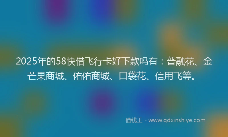 2025年的58快借飞行卡好下款吗有：普融花、金芒果商城、佑佑商城、口袋花、信用飞等。