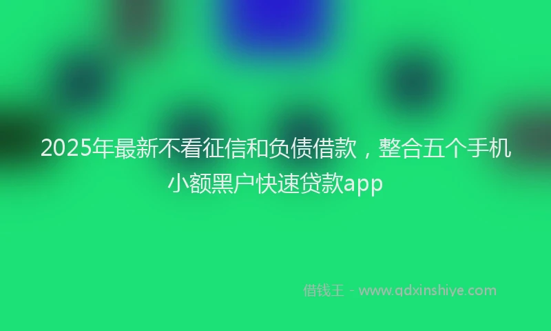 2025年最新不看征信和负债借款，整合五个手机小额黑户快速贷款app