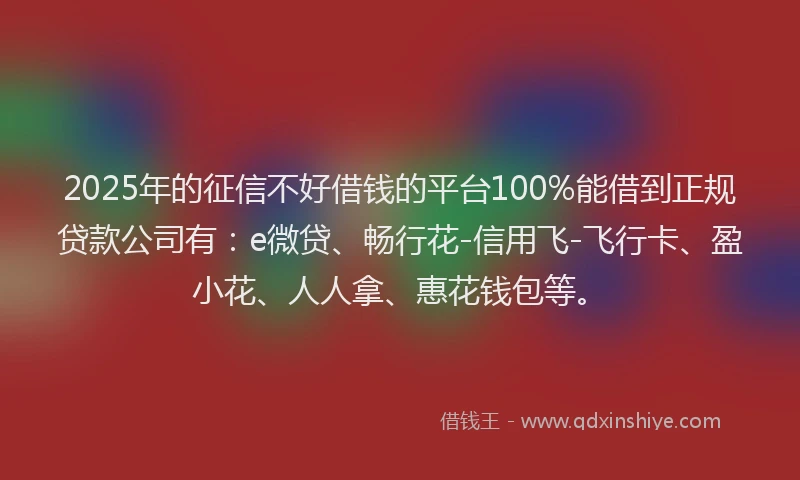 2025年的征信不好借钱的平台100%能借到正规贷款公司有：e微贷、畅行花-信用飞-飞行卡、盈小花、人人拿、惠花钱包等。