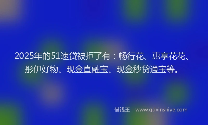2025年的51速贷被拒了有：畅行花、惠享花花、彤伊好物、现金直融宝、现金秒贷通宝等。
