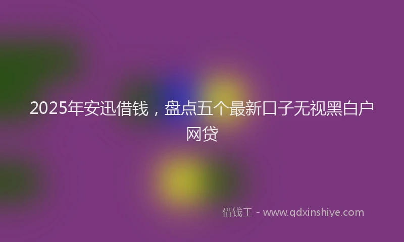 2025年安迅借钱，盘点五个最新口子无视黑白户网贷