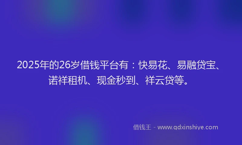 2025年的26岁借钱平台有：快易花、易融贷宝、诺祥租机、现金秒到、祥云贷等。