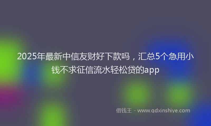 2025年最新中信友财好下款吗，汇总5个急用小钱不求征信流水轻松贷的app