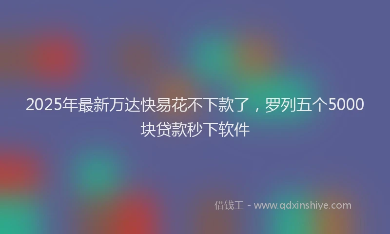 2025年最新万达快易花不下款了，罗列五个5000块贷款秒下软件