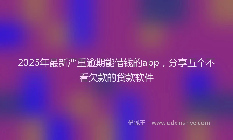 2025年最新严重逾期能借钱的app，分享五个不看欠款的贷款软件