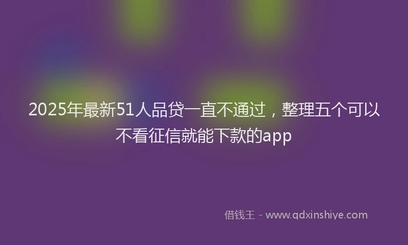 2025年最新51人品贷一直不通过，整理五个可以不看征信就能下款的app