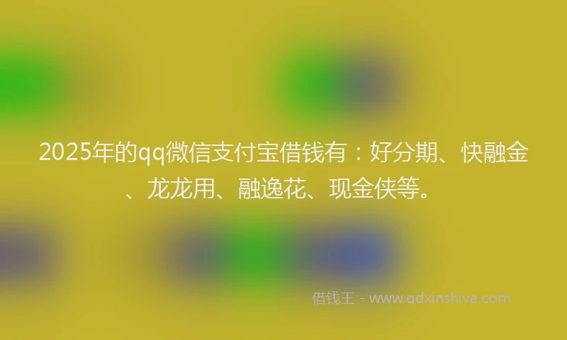 2025年的qq微信支付宝借钱有：好分期、快融金、龙龙用、融逸花、现金侠等。