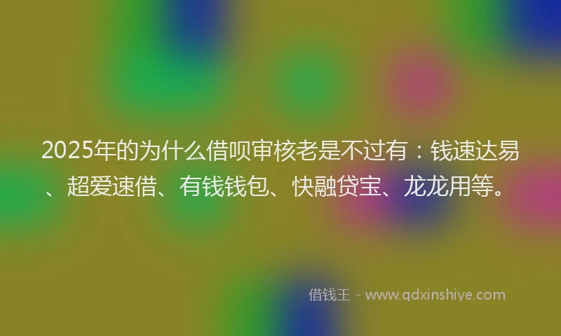 2025年的为什么借呗审核老是不过有：钱速达易、超爱速借、有钱钱包、快融贷宝、龙龙用等。