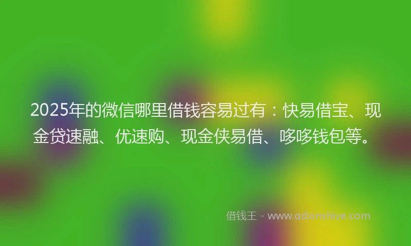 2025年的微信哪里借钱容易过有：快易借宝、现金贷速融、优速购、现金侠易借、哆哆钱包等。