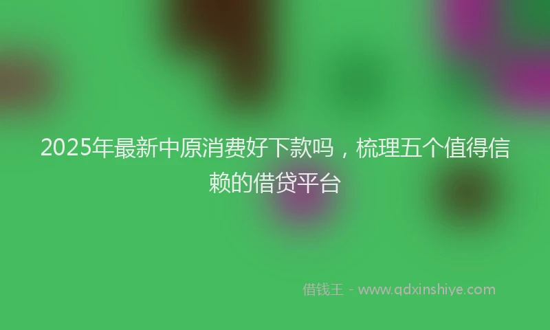 2025年最新中原消费好下款吗，梳理五个值得信赖的借贷平台
