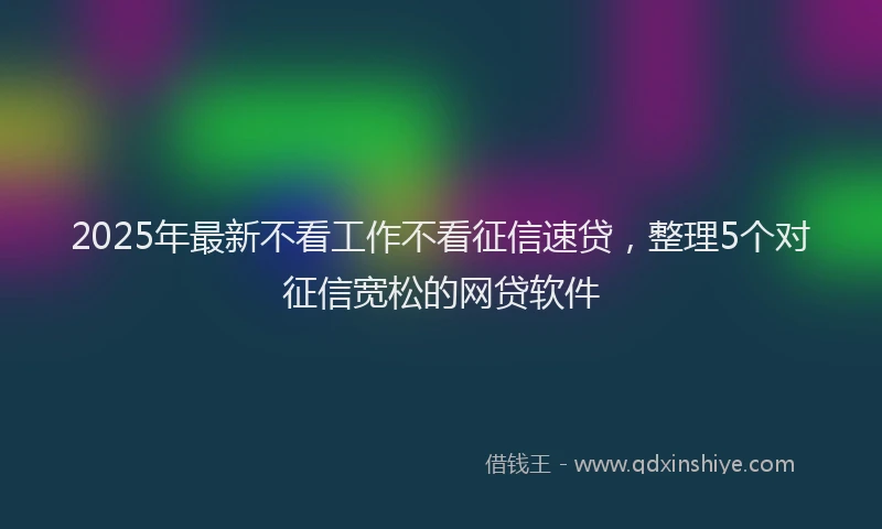 2025年最新不看工作不看征信速贷，整理5个对征信宽松的网贷软件