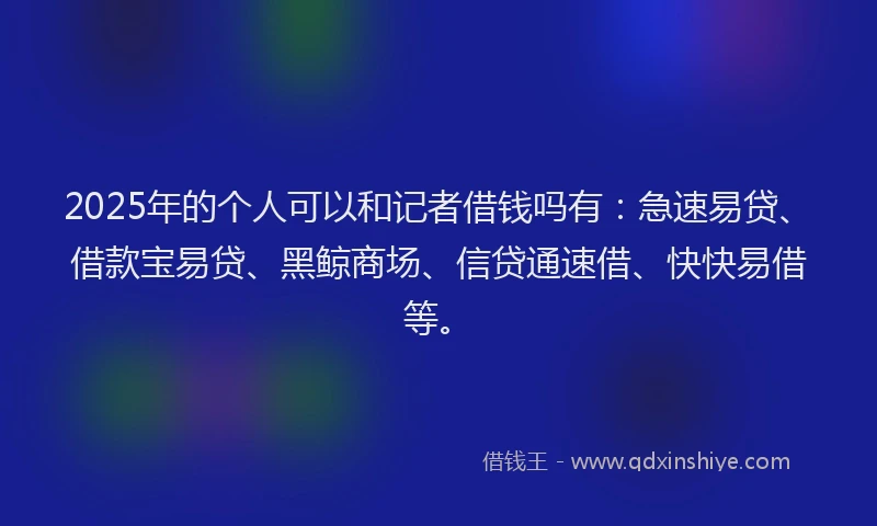 2025年的个人可以和记者借钱吗有：急速易贷、借款宝易贷、黑鲸商场、信贷通速借、快快易借等。
