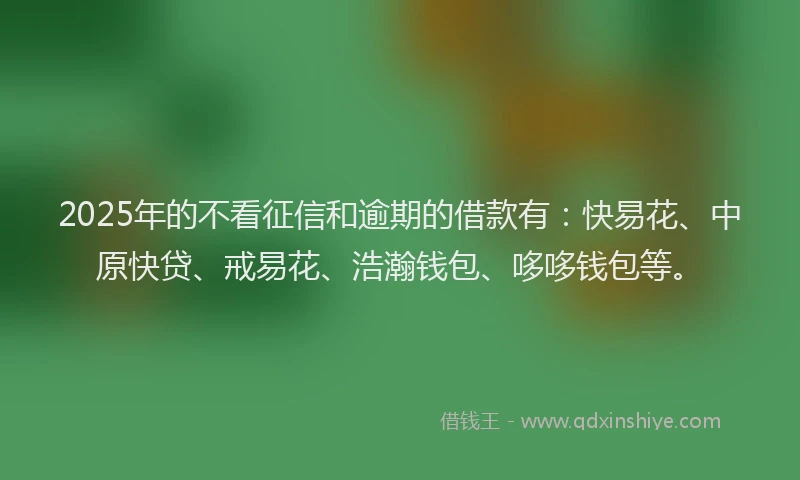 2025年的不看征信和逾期的借款有：快易花、中原快贷、戒易花、浩瀚钱包、哆哆钱包等。