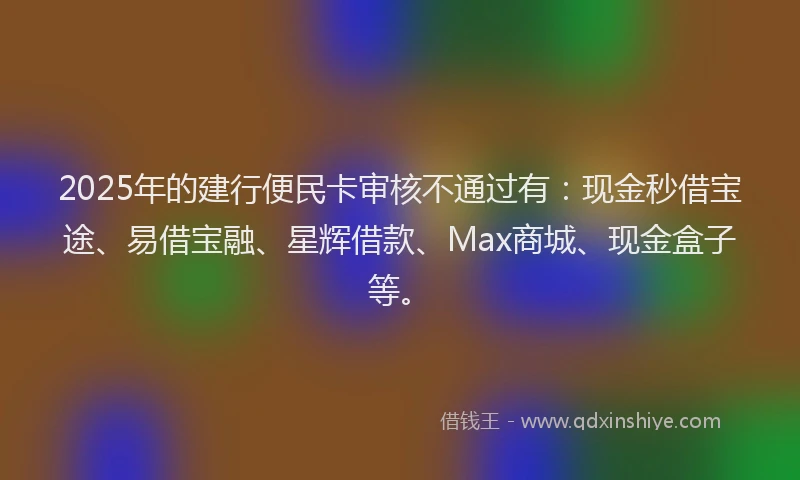 2025年的建行便民卡审核不通过有：现金秒借宝途、易借宝融、星辉借款、Max商城、现金盒子等。