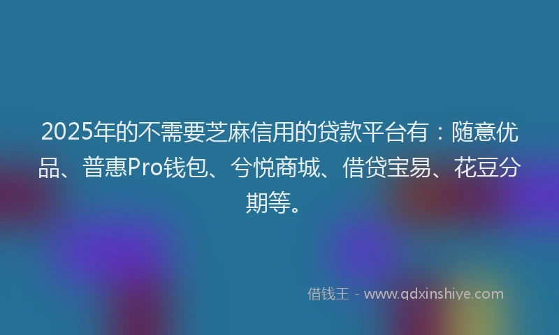 2025年的不需要芝麻信用的贷款平台有：随意优品、普惠Pro钱包、兮悦商城、借贷宝易、花豆分期等。