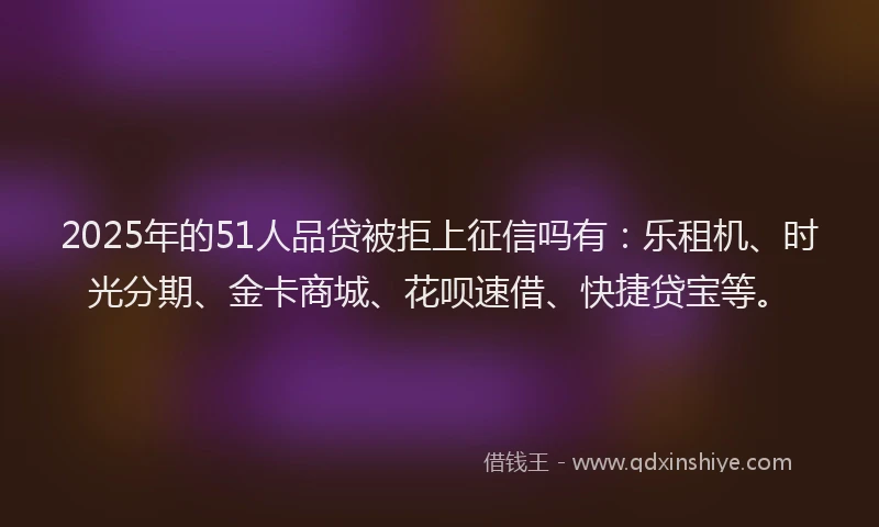 2025年的51人品贷被拒上征信吗有：乐租机、时光分期、金卡商城、花呗速借、快捷贷宝等。