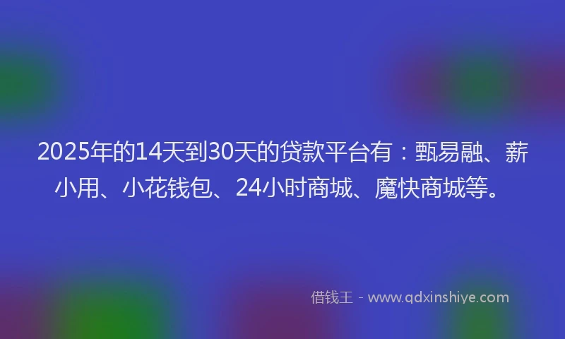 2025年的14天到30天的贷款平台有：甄易融、薪小用、小花钱包、24小时商城、魔快商城等。