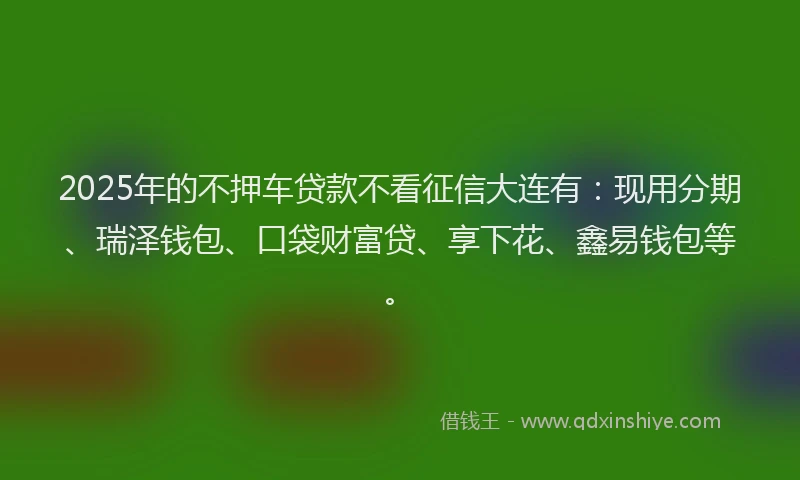 2025年的不押车贷款不看征信大连有：现用分期、瑞泽钱包、口袋财富贷、享下花、鑫易钱包等。