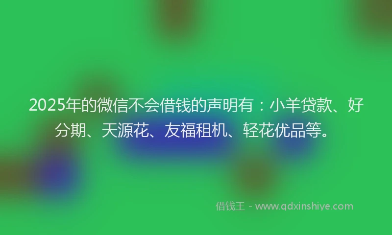2025年的微信不会借钱的声明有：小羊贷款、好分期、天源花、友福租机、轻花优品等。