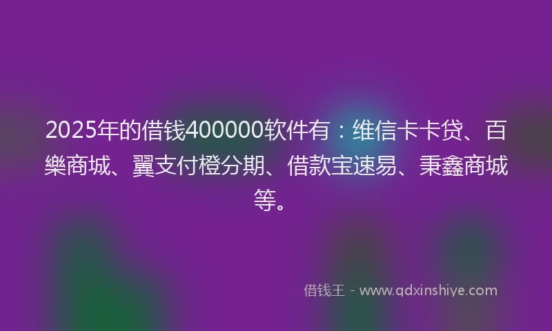 2025年的借钱400000软件有：维信卡卡贷、百樂商城、翼支付橙分期、借款宝速易、秉鑫商城等。