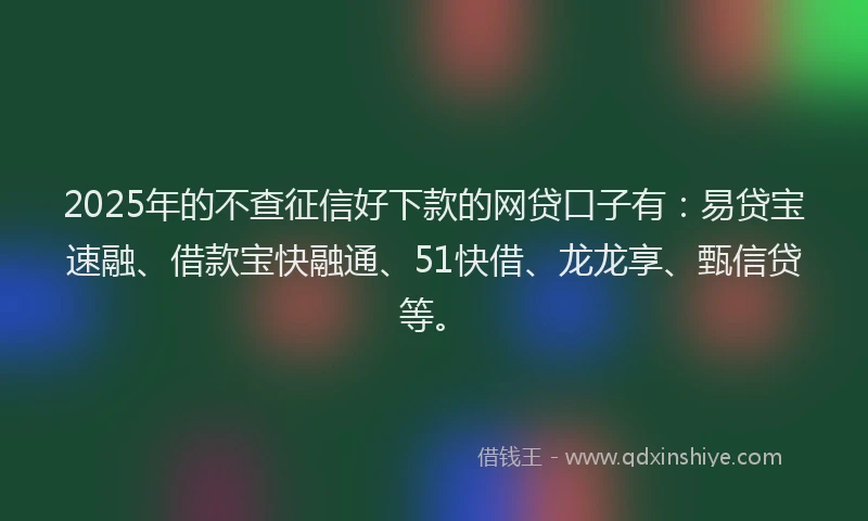 2025年的不查征信好下款的网贷口子有：易贷宝速融、借款宝快融通、51快借、龙龙享、甄信贷等。