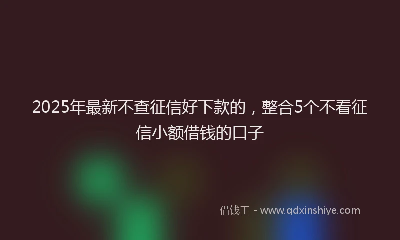2025年最新不查征信好下款的，整合5个不看征信小额借钱的口子