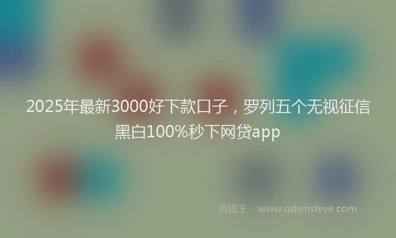 2025年最新3000好下款口子，罗列五个无视征信黑白100%秒下网贷app
