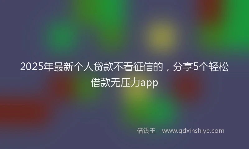 2025年最新个人贷款不看征信的，分享5个轻松借款无压力app