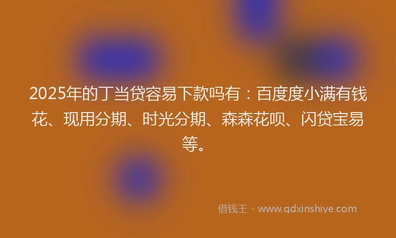 2025年的丁当贷容易下款吗有：百度度小满有钱花、现用分期、时光分期、森森花呗、闪贷宝易等。