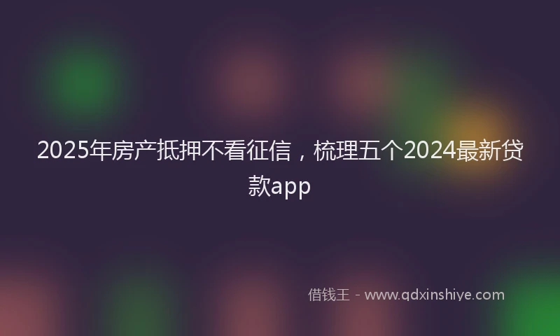 2025年房产抵押不看征信，梳理五个2024最新贷款app